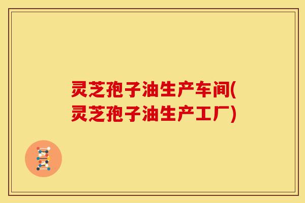 灵芝孢子油生产车间(灵芝孢子油生产工厂)