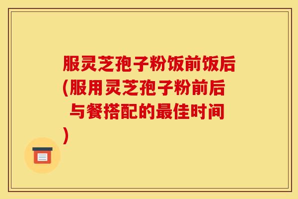 服灵芝孢子粉饭前饭后(服用灵芝孢子粉前后 与餐搭配的最佳时间)
