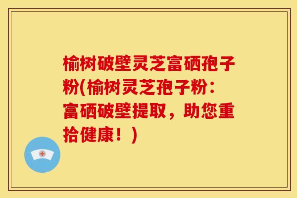 榆树破壁灵芝富硒孢子粉(榆树灵芝孢子粉：富硒破壁提取，助您重拾健康！)