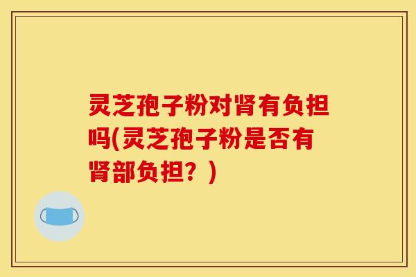 灵芝孢子粉对肾有负担吗(灵芝孢子粉是否有肾部负担?)