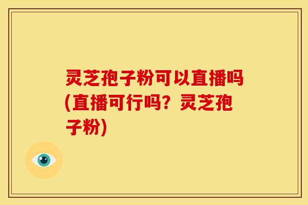 灵芝孢子粉可以直播吗(直播可行吗?灵芝孢子粉)