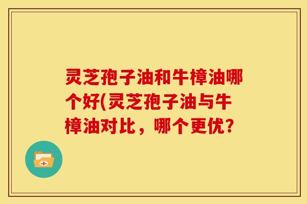 灵芝孢子油和牛樟油哪个好(灵芝孢子油与牛樟油对比,哪个更优?