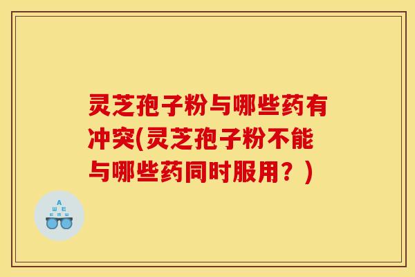 灵芝孢子粉与哪些药有冲突(灵芝孢子粉不能与哪些药同时服用?)