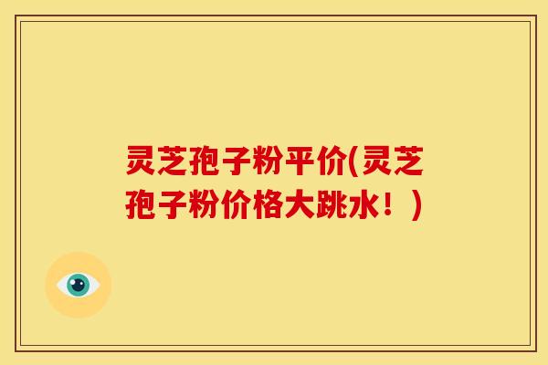 灵芝孢子粉平价(灵芝孢子粉价格大跳水！)