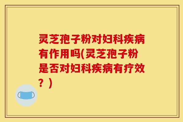 灵芝孢子粉对妇科疾病有作用吗(灵芝孢子粉是否对妇科疾病有疗效?)