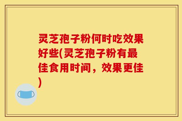 灵芝孢子粉何时吃效果好些(灵芝孢子粉有最佳食用时间，效果更佳)