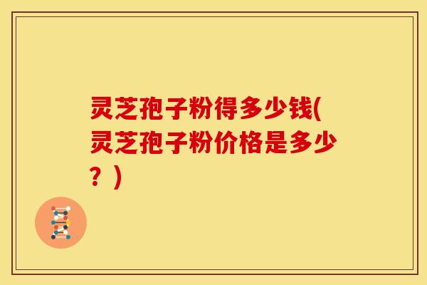 灵芝孢子粉得多少钱(灵芝孢子粉价格是多少?)
