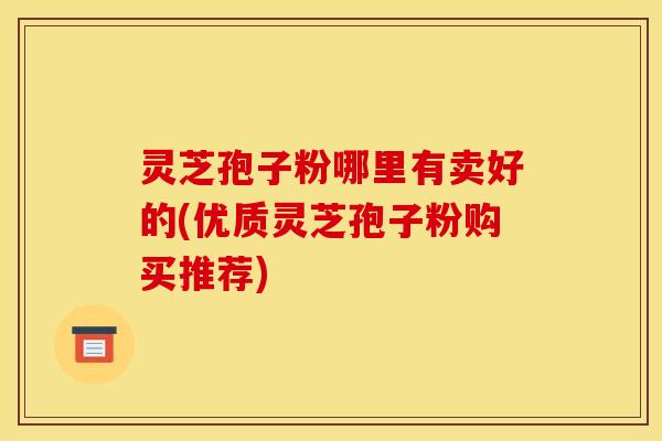 灵芝孢子粉哪里有卖好的(优质灵芝孢子粉购买推荐)