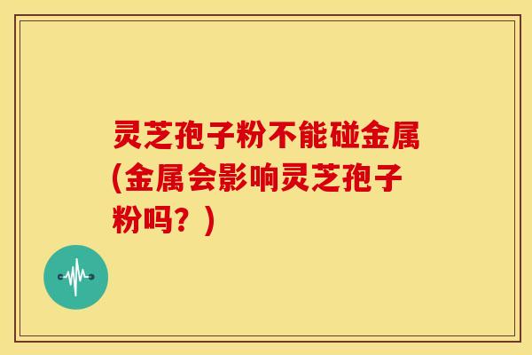灵芝孢子粉不能碰金属(金属会影响灵芝孢子粉吗?)