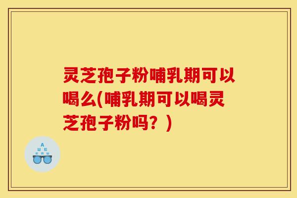 灵芝孢子粉哺乳期可以喝么(哺乳期可以喝灵芝孢子粉吗?)