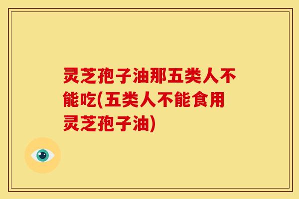灵芝孢子油那五类人不能吃(五类人不能食用灵芝孢子油)