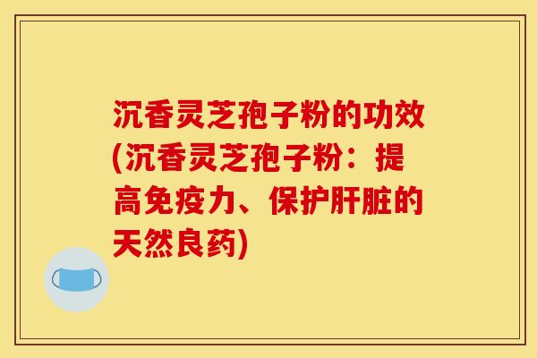 沉香灵芝孢子粉的功效(沉香灵芝孢子粉:提高免疫力、保护肝脏的天然良药)