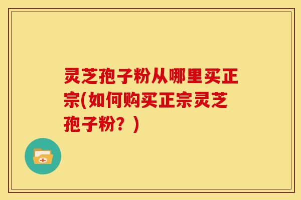 灵芝孢子粉从哪里买正宗(如何购买正宗灵芝孢子粉?)
