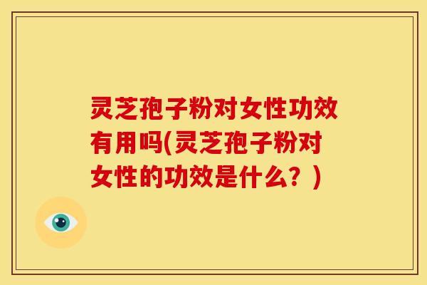 灵芝孢子粉对女性功效有用吗(灵芝孢子粉对女性的功效是什么?)
