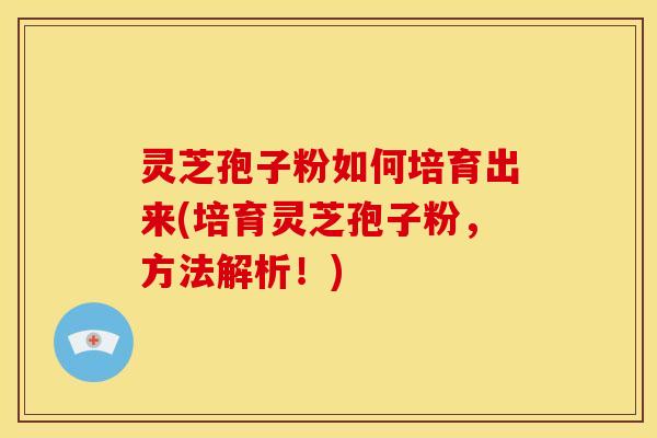 灵芝孢子粉如何培育出来(培育灵芝孢子粉,方法解析!)