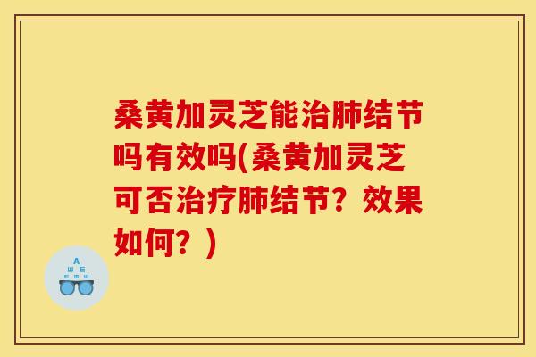 桑黄加灵芝能治肺结节吗有效吗(桑黄加灵芝可否治疗肺结节?效果如何?)