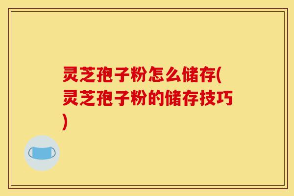 灵芝孢子粉怎么储存(灵芝孢子粉的储存技巧)