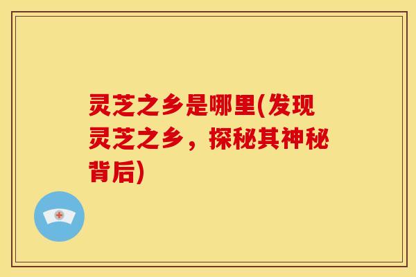 灵芝之乡是哪里(发现灵芝之乡,探秘其神秘背后)