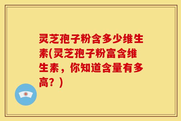 灵芝孢子粉含多少维生素(灵芝孢子粉富含维生素,你知道含量有多高?)