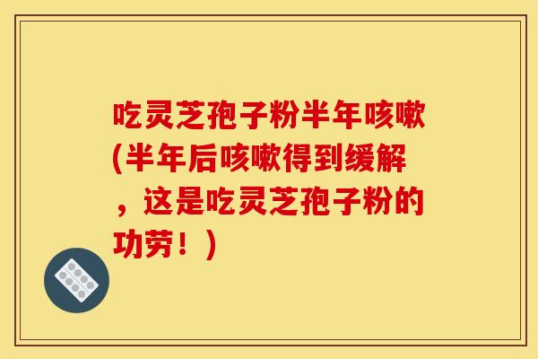 吃灵芝孢子粉半年咳嗽(半年后咳嗽得到缓解,这是吃灵芝孢子粉的功劳!)