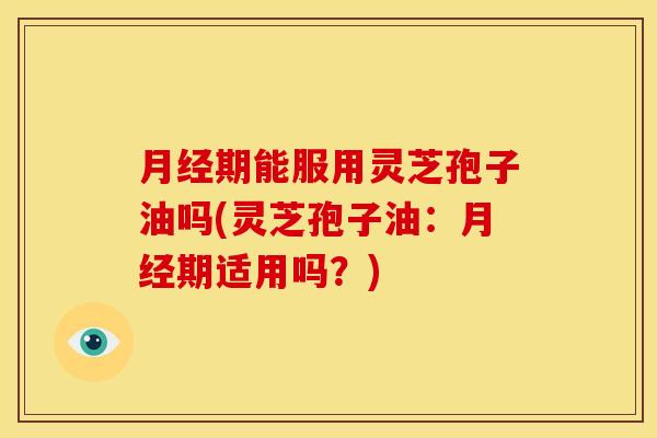 月经期能服用灵芝孢子油吗(灵芝孢子油:月经期适用吗?)