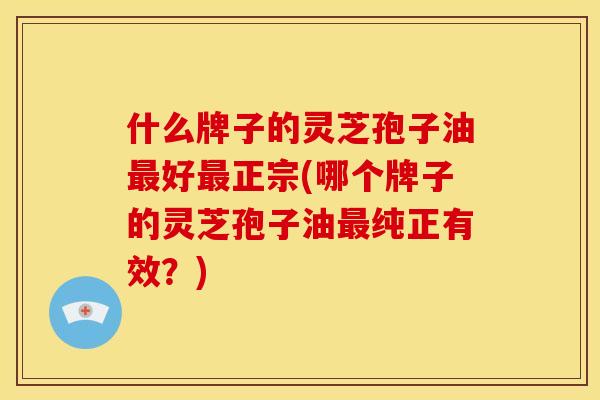 什么牌子的灵芝孢子油最好最正宗(哪个牌子的灵芝孢子油最纯正有效？)
