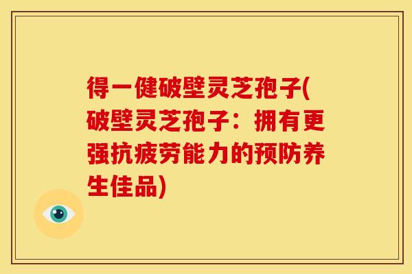得一健破壁灵芝孢子(破壁灵芝孢子：拥有更强抗疲劳能力的预防养生佳品)
