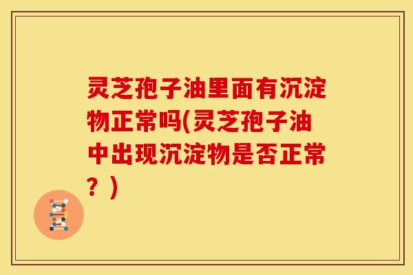 灵芝孢子油里面有沉淀物正常吗(灵芝孢子油中出现沉淀物是否正常？)