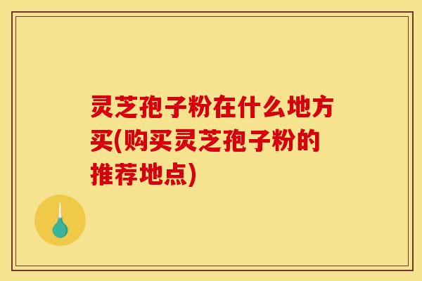 灵芝孢子粉在什么地方买(购买灵芝孢子粉的推荐地点)