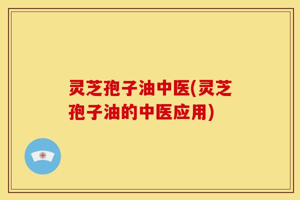 灵芝孢子油中医(灵芝孢子油的中医应用)