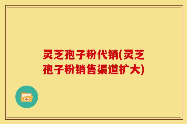 灵芝孢子粉代销(灵芝孢子粉销售渠道扩大)