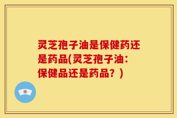 灵芝孢子油是保健药还是药品(灵芝孢子油:保健品还是药品?)