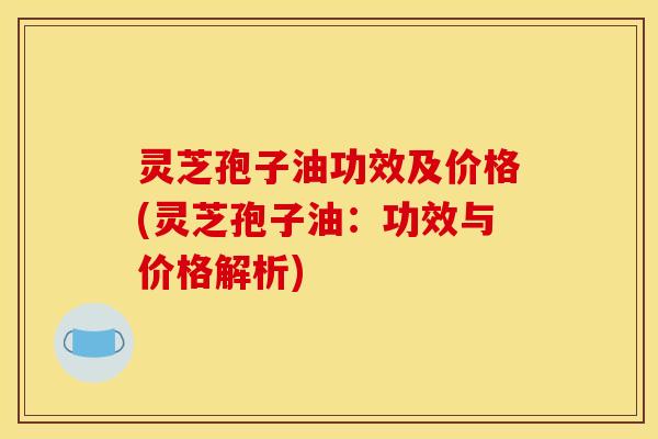 灵芝孢子油功效及价格(灵芝孢子油:功效与价格解析)