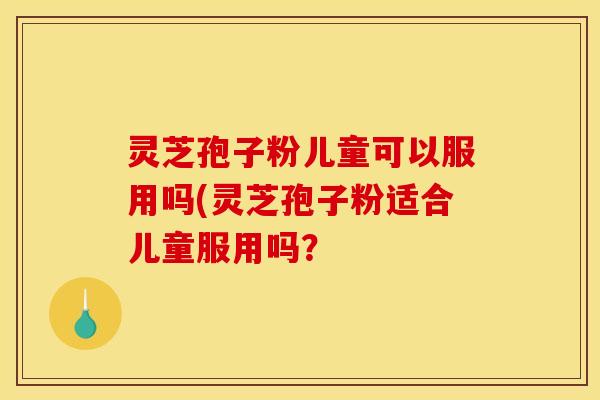 灵芝孢子粉儿童可以服用吗(灵芝孢子粉适合儿童服用吗？