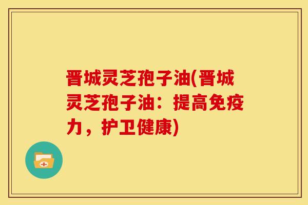 晋城灵芝孢子油(晋城灵芝孢子油：提高免疫力，护卫健康)