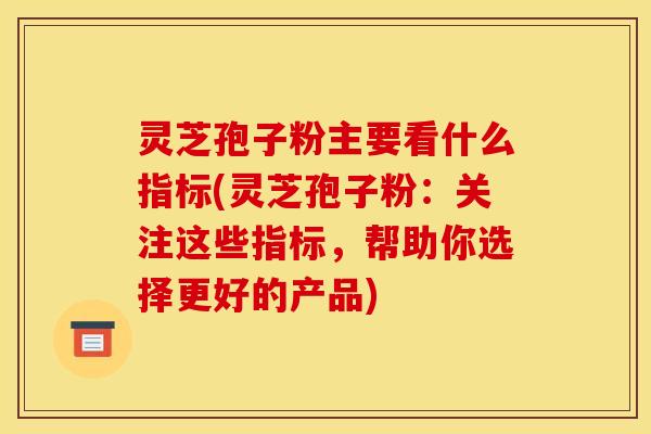 灵芝孢子粉主要看什么指标(灵芝孢子粉:关注这些指标,帮助你选择更好的产品)