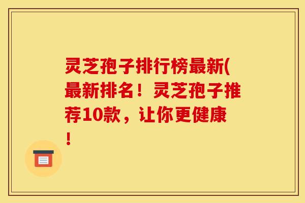 灵芝孢子排行榜最新(最新排名!灵芝孢子推荐10款,让你更健康!