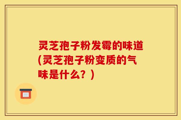灵芝孢子粉发霉的味道(灵芝孢子粉变质的气味是什么?)
