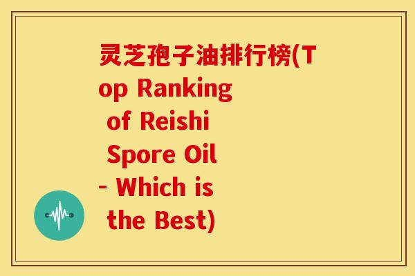 灵芝孢子油排行榜(Top Ranking of Reishi Spore Oil- Which is the Best)