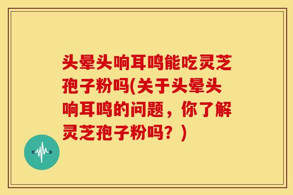 头晕头响耳鸣能吃灵芝孢子粉吗(关于头晕头响耳鸣的问题，你了解灵芝孢子粉吗？)