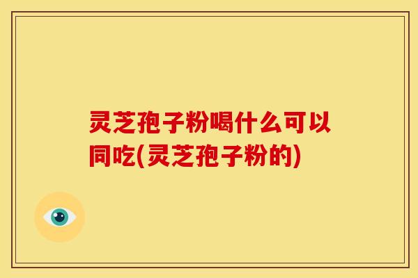 灵芝孢子粉喝什么可以同吃(灵芝孢子粉的)