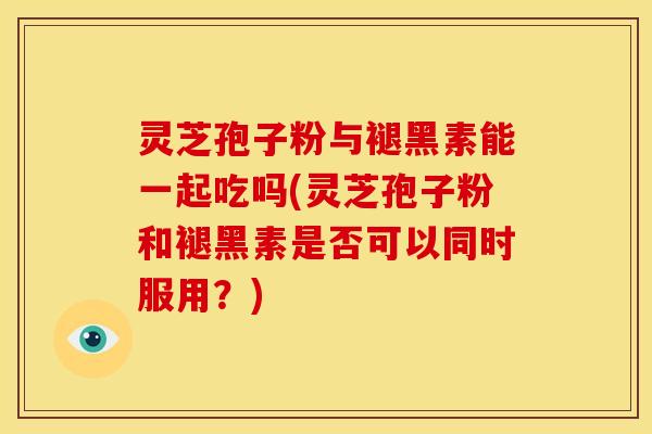 灵芝孢子粉与褪黑素能一起吃吗(灵芝孢子粉和褪黑素是否可以同时服用?)