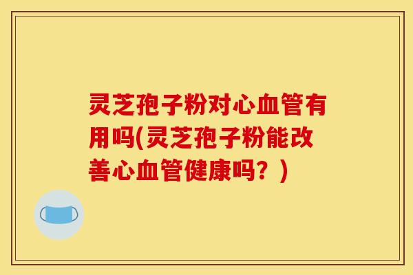灵芝孢子粉对心血管有用吗(灵芝孢子粉能改善心血管健康吗?)