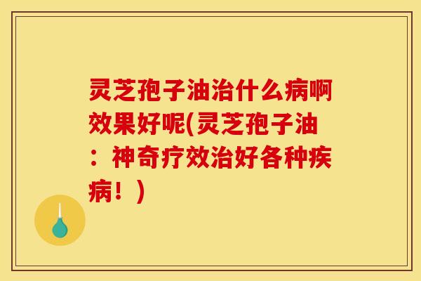 灵芝孢子油治什么病啊效果好呢(灵芝孢子油:神奇疗效治好各种疾病!)