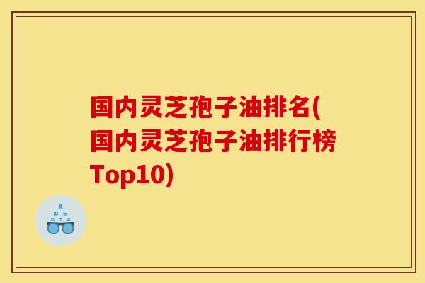 国内灵芝孢子油排名(国内灵芝孢子油排行榜Top10)