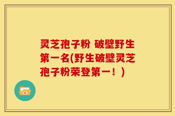 灵芝孢子粉 破壁野生第一名(野生破壁灵芝孢子粉荣登第一!)