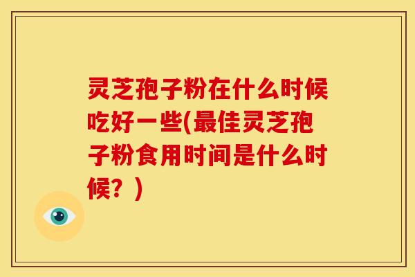 灵芝孢子粉在什么时候吃好一些(最佳灵芝孢子粉食用时间是什么时候?)
