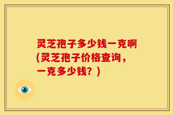 灵芝孢子多少钱一克啊(灵芝孢子价格查询，一克多少钱？)
