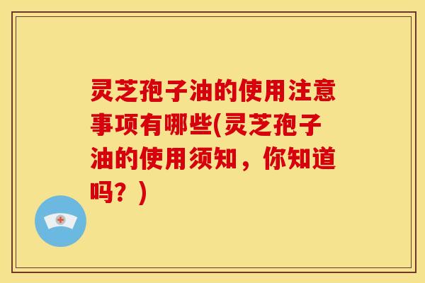 灵芝孢子油的使用注意事项有哪些(灵芝孢子油的使用须知，你知道吗？)