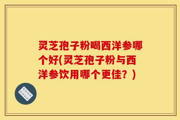 灵芝孢子粉喝西洋参哪个好(灵芝孢子粉与西洋参饮用哪个更佳？)
